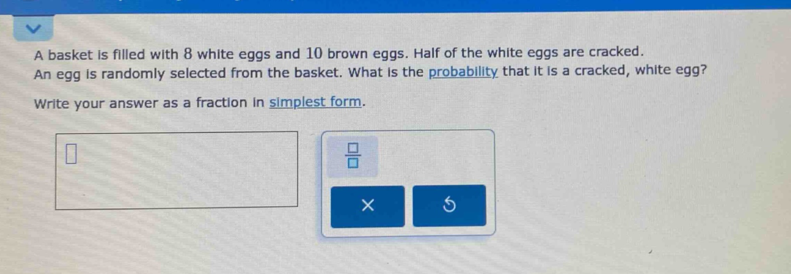 a basket is filled with 8 white eggs and 10 brown eggs. half of the white eggs are cracked. an egg is randomly selected from the basket. what is the probability that it is a cracked, white egg? write your answer as a fraction in simplest form.