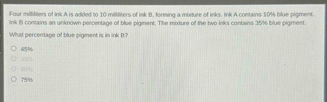 four milliliters of ink a is added to 10 milliliters of ink b, forming a mixture of inks. ink a contains 10% blue pigment. ink b contains an unknown percentage of blue pigment. the mixture of the two inks contains 35% blue pigment. what percentage of blue pigment is in ink b? 45% 49% 60% 75%
