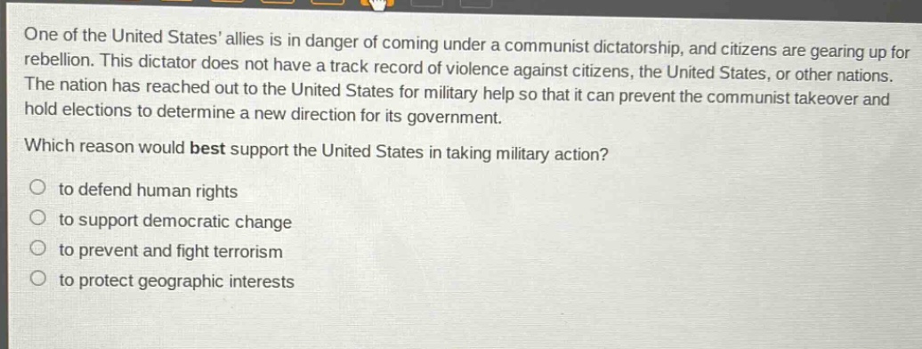 one of the united states allies is in danger of coming under a communist dictatorship, and citizens are gearing up for rebellion. this dictator does not have a track record of violence against citizens, the united states, or other nations. the nation has reached out to the united states for military help so that it can prevent the communist takeover and hold elections to determine a new direction for its government. which reason would best support the united states in taking military action? to defend human rights to support democratic change to prevent and fight terrorism to protect geographic interests