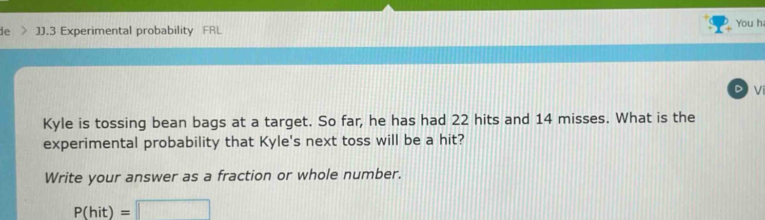 kyle is tossing bean bags at a target. so far, he has had 22 hits and 14 misses. what is the experimental probability that kyles next toss will be a hit? write your answer as a fraction or whole number. p(hit) =