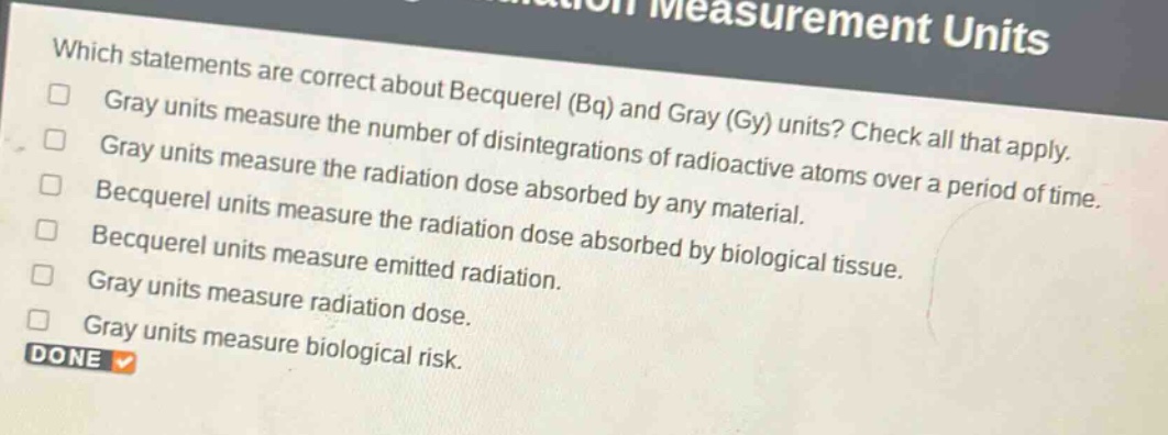 which statements are correct about becquerel (bq) and gray (gy) units? check all that apply. gray units measure the number of disintegrations of radioactive atoms over a period of time. gray units measure the radiation dose absorbed by any material. becquerel units measure the radiation dose absorbed by biological tissue. becquerel units measure emitted radiation. gray units measure radiation dose. gray units measure biological risk.