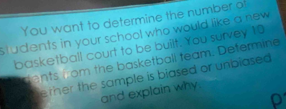 you want to determine the number of students in your school who would like a new basketball court to be built. you survey 10 students from the basketball team. determine whether the sample is biased or unbiased and explain why.