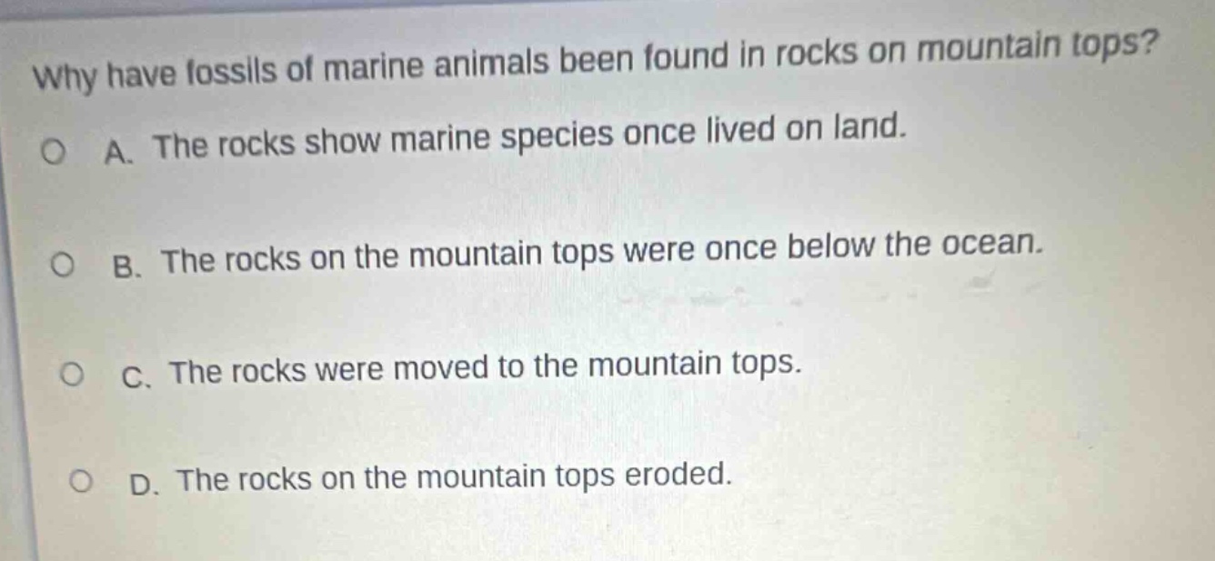 why have fossils of marine animals been found in rocks on mountain tops? a. the rocks show marine species once lived on land. b. the rocks on the mountain tops were once below the ocean. c. the rocks were moved to the mountain tops. d. the rocks on the mountain tops eroded.