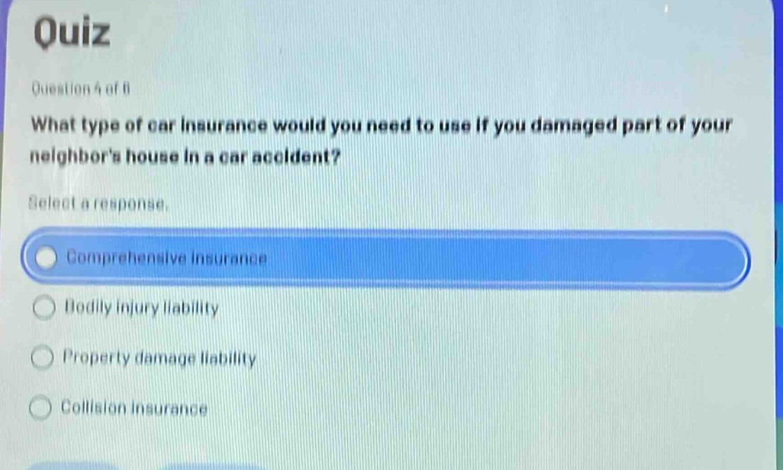 quiz\nquestion 4 of 8\nwhat type of car insurance would you need to use if you damaged part of your neighbors house in a car accident?\nselect a response.\ncomprehensive insurance\nbodily injury liability\nproperty damage liability\ncollision insurance
