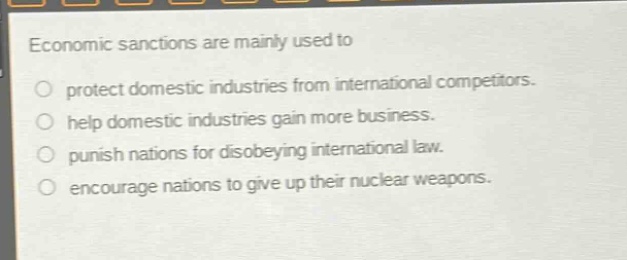 economic sanctions are mainly used to\nprotect domestic industries from international competitors.\nhelp domestic industries gain more business.\npunish nations for disobeying international law.\nencourage nations to give up their nuclear weapons.