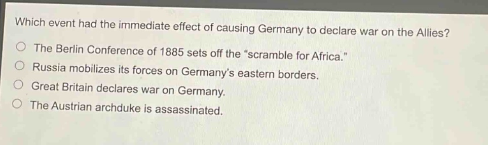 which event had the immediate effect of causing germany to declare war on the allies?\nthe berlin conference of 1885 sets off the “scramble for africa.”\nrussia mobilizes its forces on germany’s eastern borders.\ngreat britain declares war on germany.\nthe austrian archduke is assassinated.