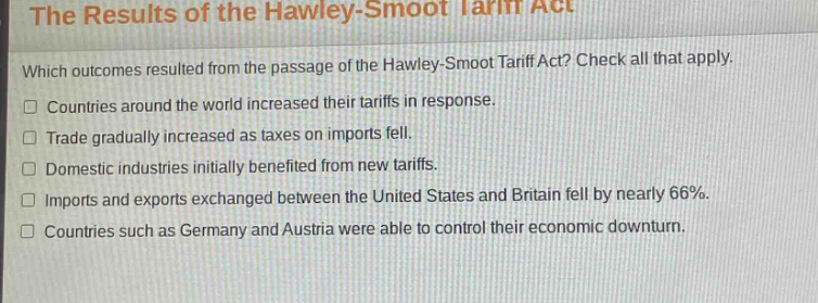 the results of the hawley - smoot tariff act\nwhich outcomes resulted from the passage of the hawley - smoot tariff act? check all that apply.\n□ countries around the world increased their tariffs in response.\n□ trade gradually increased as taxes on imports fell.\n□ domestic industries initially benefited from new tariffs.\n□ imports and exports exchanged between the united states and britain fell by nearly 66%.\n□ countries such as germany and austria were able to control their economic downturn.