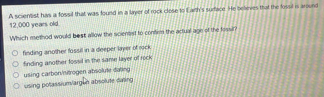 a scientist has a fossil that was found in a layer of rock close to earths surface. he believes that the fossil is around 12,000 years old. which method would best allow the scientist to confirm the actual age of the fossil? finding another fossil in a deeper layer of rock finding another fossil in the same layer of rock using carbon/nitrogen absolute dating using potassium/argon absolute dating