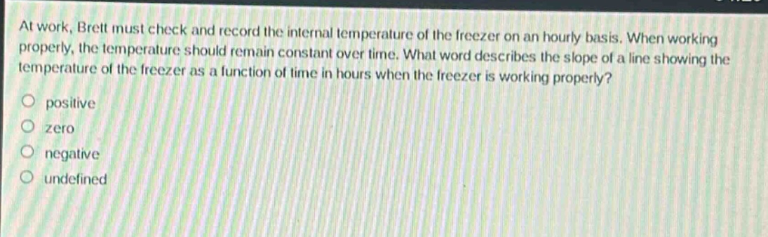at work, brett must check and record the internal temperature of the freezer on an hourly basis. when working properly, the temperature should remain constant over time. what word describes the slope of a line showing the temperature of the freezer as a function of time in hours when the freezer is working properly?\npositive\nzero\nnegative\nundefined