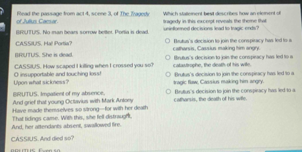read the passage from act 4, scene 3, of the tragedy of julius caesar. brutus. no man bears sorrow better. portia is dead. cassius. ha! portia? brutus. she is dead. cassius. how scaped i killing when i crossed you so? o insupportable and touching loss! upon what sickness? brutus. impatient of my absence, and grief that young octavius with mark antony have made themselves so strong—for with her death that tidings came. with this, she fell distraught, and, her attendants absent, swallowed fire. cassius. and died so? brutus. even so. which statement best describes how an element of tragedy in this excerpt reveals the theme that uninformed decisions lead to tragic ends? brutuss decision to join the conspiracy has led to a catharsis, cassius making him angry. brutuss decision to join the conspiracy has led to a catastrophe, the death of his wife. brutuss decision to join the conspiracy has led to a tragic flaw, cassius making him angry. brutuss decision to join the conspiracy has led to a catharsis, the death of his wife.