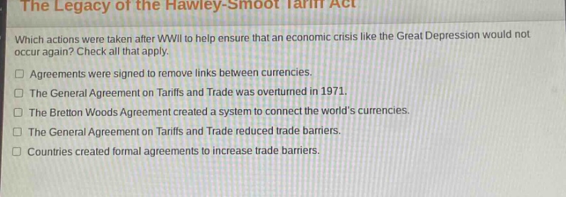 the legacy of the hawley - smoot tariff act\nwhich actions were taken after wwii to help ensure that an economic crisis like the great depression would not occur again? check all that apply.\n□ agreements were signed to remove links between currencies.\n□ the general agreement on tariffs and trade was overturned in 1971.\n□ the bretton woods agreement created a system to connect the worlds currencies.\n□ the general agreement on tariffs and trade reduced trade barriers.\n□ countries created formal agreements to increase trade barriers.