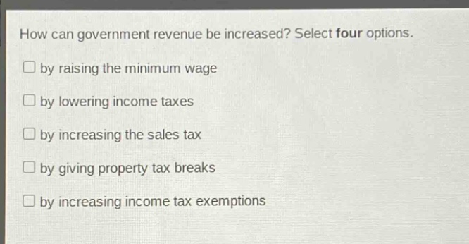 how can government revenue be increased? select four options. by raising the minimum wage by lowering income taxes by increasing the sales tax by giving property tax breaks by increasing income tax exemptions