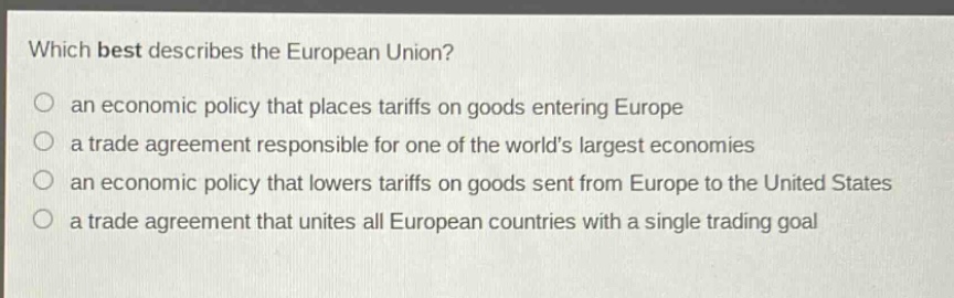 which best describes the european union?\no an economic policy that places tariffs on goods entering europe\no a trade agreement responsible for one of the worlds largest economies\no an economic policy that lowers tariffs on goods sent from europe to the united states\no a trade agreement that unites all european countries with a single trading goal