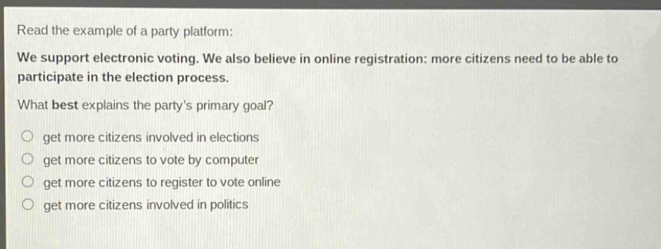 read the example of a party platform: we support electronic voting. we also believe in online registration: more citizens need to be able to participate in the election process. what best explains the partys primary goal? get more citizens involved in elections get more citizens to vote by computer get more citizens to register to vote online get more citizens involved in politics