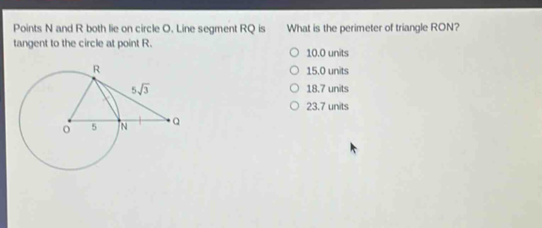 points n and r both lie on circle o. line segment rq is tangent to the circle at point r. what is the perimeter of triangle ron? 10.0 units 15.0 units 18.7 units 23.7 units