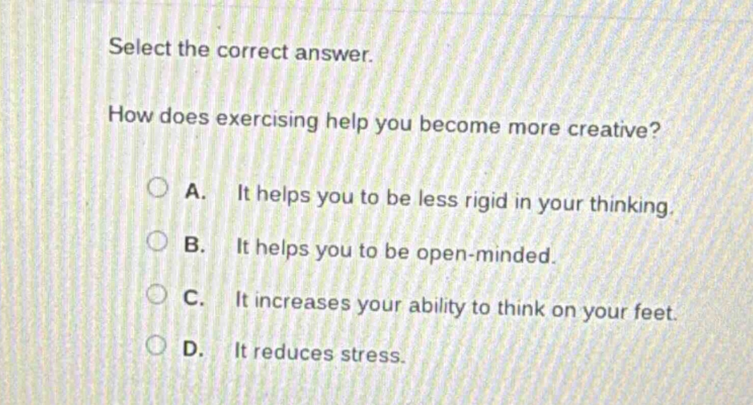 select the correct answer. how does exercising help you become more creative? a. it helps you to be less rigid in your thinking. b. it helps you to be open - minded. c. it increases your ability to think on your feet. d. it reduces stress.