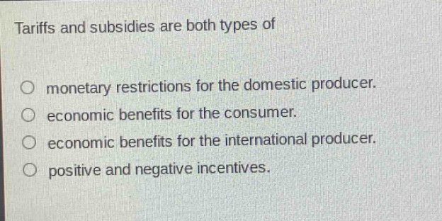 tariffs and subsidies are both types of\n\n○ monetary restrictions for the domestic producer.\n○ economic benefits for the consumer.\n○ economic benefits for the international producer.\n○ positive and negative incentives.