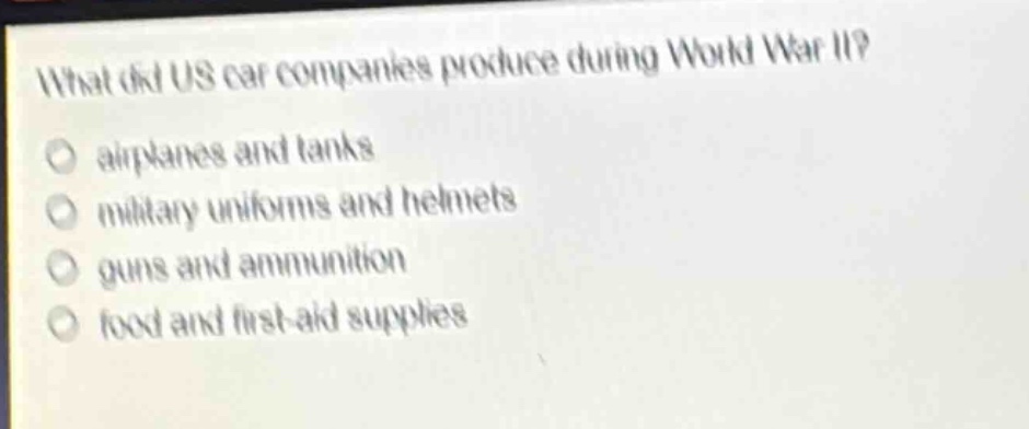 what did us car companies produce during world war ii?\nairplanes and tanks\nmilitary uniforms and helmets\nguns and ammunition\nfood and first - aid supplies