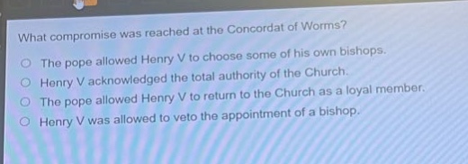 what compromise was reached at the concordat of worms?\nthe pope allowed henry v to choose some of his own bishops.\nhenry v acknowledged the total authority of the church.\nthe pope allowed henry v to return to the church as a loyal member.\nhenry v was allowed to veto the appointment of a bishop.