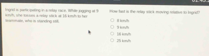 ingrid is participating in a relay race. while jogging at 9 km/h, she tosses a relay stick at 16 km/h to her teammate, who is standing still. how fast is the relay stick moving relative to ingrid? 8 km/h 9 km/h 16 km/h 25 km/h