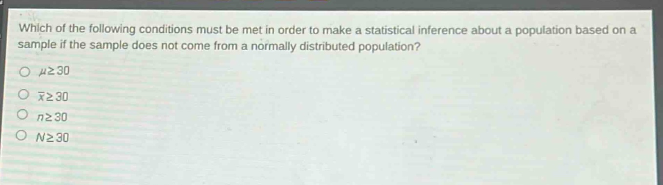 which of the following conditions must be met in order to make a statistical inference about a population based on a sample if the sample does not come from a normally distributed population?\nμ≥30\nx̄≥30\nn≥30\nn≥30