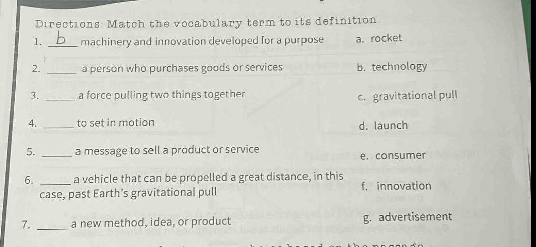 directions: match the vocabulary term to its definition. 1. b machinery and innovation developed for a purpose a. rocket 2. a person who purchases goods or services b. technology 3. a force pulling two things together c. gravitational pull 4. to set in motion d. launch 5. a message to sell a product or service e. consumer 6. a vehicle that can be propelled a great distance, in this case, past earth’s gravitational pull f. innovation 7. a new method, idea, or product g. advertisement