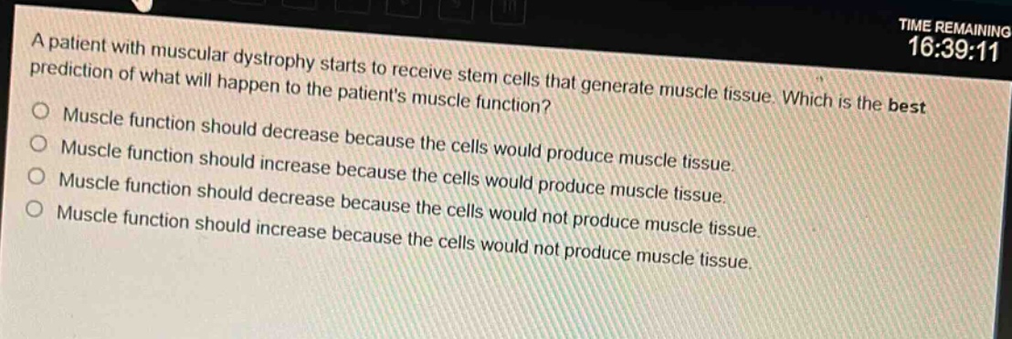a patient with muscular dystrophy starts to receive stem cells that generate muscle tissue. which is the best prediction of what will happen to the patients muscle function?\nmuscle function should decrease because the cells would produce muscle tissue.\nmuscle function should increase because the cells would produce muscle tissue.\nmuscle function should decrease because the cells would not produce muscle tissue.\nmuscle function should increase because the cells would not produce muscle tissue.