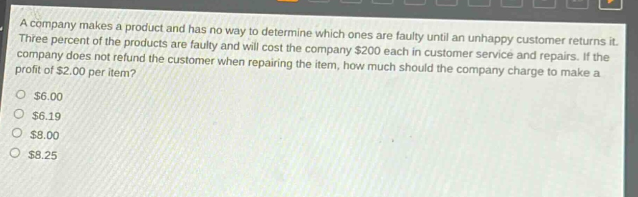 a company makes a product and has no way to determine which ones are faulty until an unhappy customer returns it. three percent of the products are faulty and will cost the company $200 each in customer service and repairs. if the company does not refund the customer when repairing the item, how much should the company charge to make a profit of $2.00 per item?\n$6.00\n$6.19\n$8.00\n$8.25