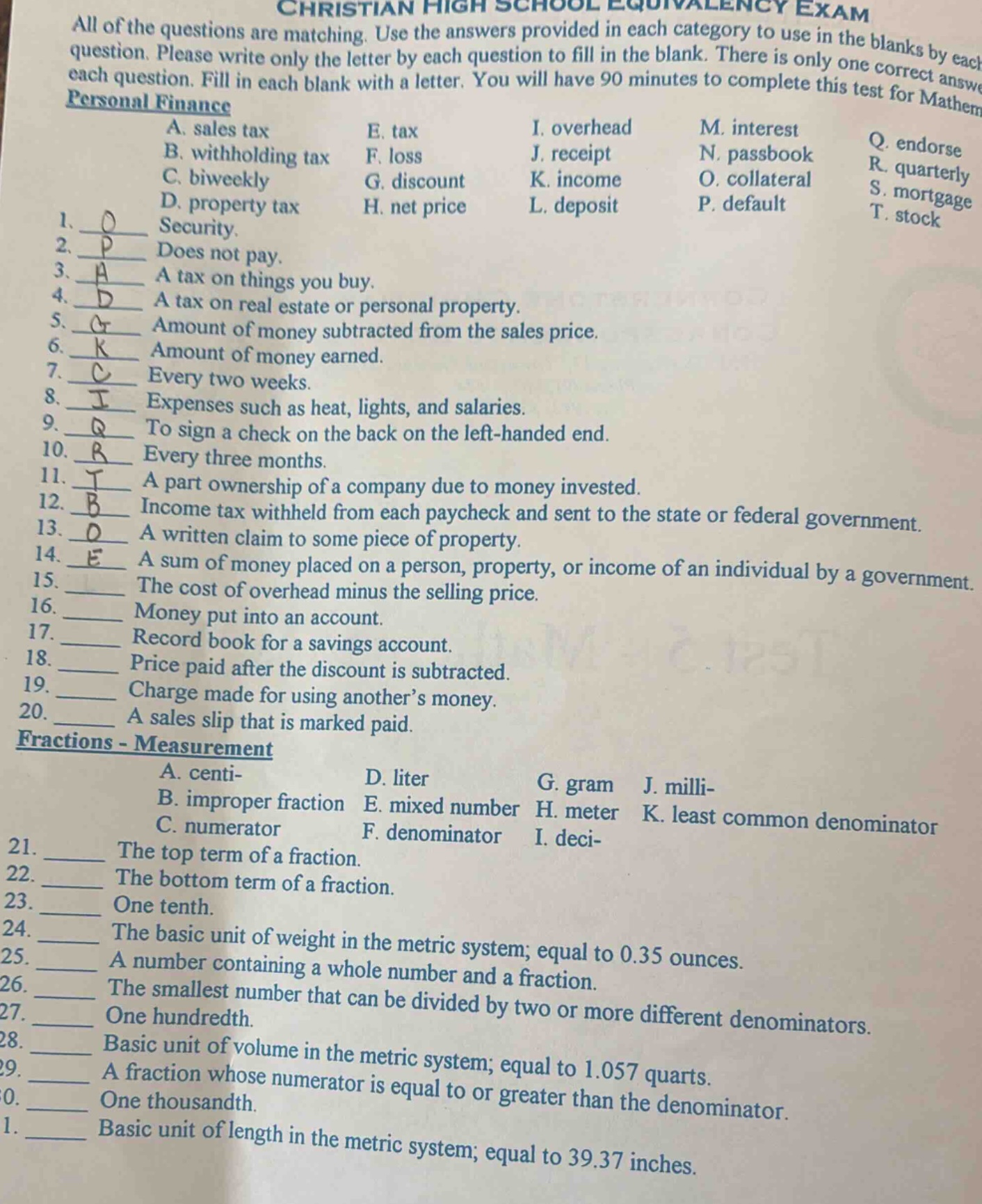 christian high school equivalency exam\nall of the questions are matching. use the answers provided in each category to use in the blanks by each question. please write only the letter by each question to fill in the blank. there is only one correct answer for each question. fill in each blank with a letter. you will have 90 minutes to complete this test for mathem\npersonal finance\na. sales tax e. tax i. overhead m. interest q. endorse\nb. withholding tax f. loss j. receipt n. passbook r. quarterly\nc. biweekly g. discount k. income o. collateral s. mortgage\nd. property tax h. net price l. deposit p. default t. stock\n1. o security.\n2. p does not pay.\n3. a a tax on things you buy.\n4. d a tax on real estate or personal property.\n5. g amount of money subtracted from the sales price.\n6. k amount of money earned.\n7. c every two weeks.\n8. i expenses such as heat, lights, and salaries.\n9. q to sign a check on the back on the left - handed end.\n10. r every three months.\n11. t a part ownership of a company due to money invested.\n12. b income tax withheld from each paycheck and sent to the state or federal government.\n13. o a written claim to some piece of property.\n14. e a sum of money placed on a person, property, or income of an individual by a government.\n15. the cost of overhead minus the selling price.\n16. money put into an account.\n17. record book for a savings account.\n18. price paid after the discount is subtracted.\n19. charge made for using another’s money.\n20. a sales slip that is marked paid.\nfractions - measurement\na. centi - d. liter g. gram j. milli - \nb. improper fraction e. mixed number h. meter k. least common denominator\nc. numerator f. denominator i. deci - \n21. the top term of a fraction.\n22. the bottom term of a fraction.\n23. one tenth.\n24. the basic unit of weight in the metric system; equal to 0.35 ounces.\n25. a number containing a whole number and a fraction.\n26. the smallest number that can be divided by two or more different denominators.\n27. one hundredth.\n28. basic unit of volume in the metric system; equal to 1.057 quarts.\n29. a fraction whose numerator is equal to or greater than the denominator.\n30. one thousandth.\n31. basic unit of length in the metric system; equal to 39.37 inches.