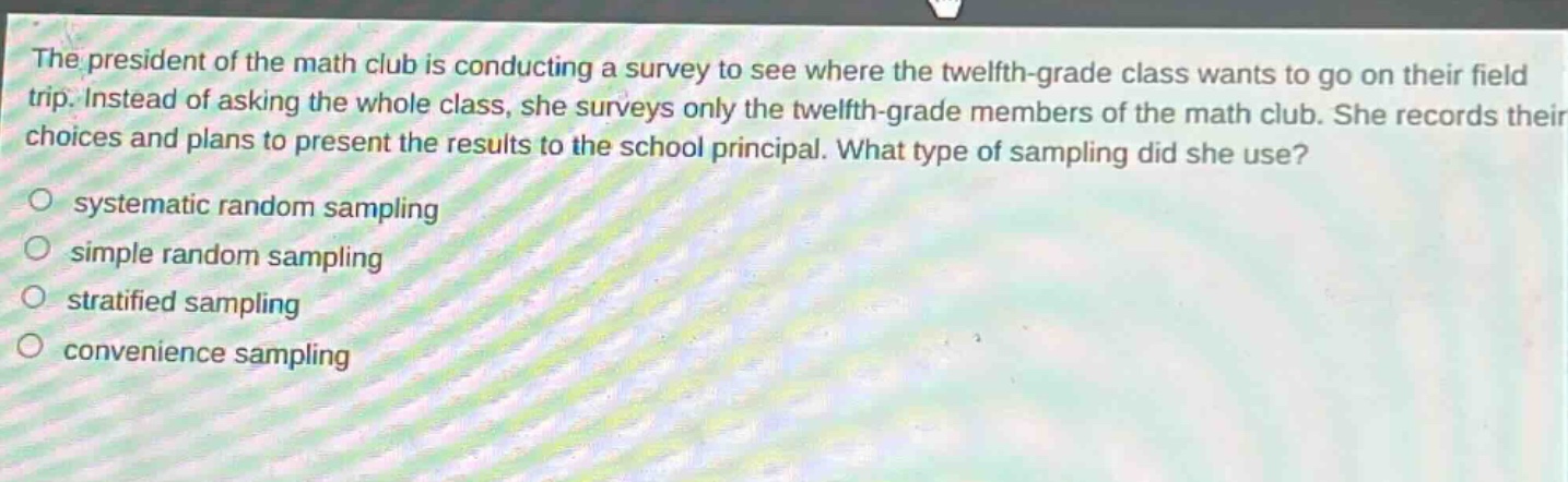 the president of the math club is conducting a survey to see where the twelfth - grade class wants to go on their field trip. instead of asking the whole class, she surveys only the twelfth - grade members of the math club. she records their choices and plans to present the results to the school principal. what type of sampling did she use?\no systematic random sampling\no simple random sampling\no stratified sampling\no convenience sampling