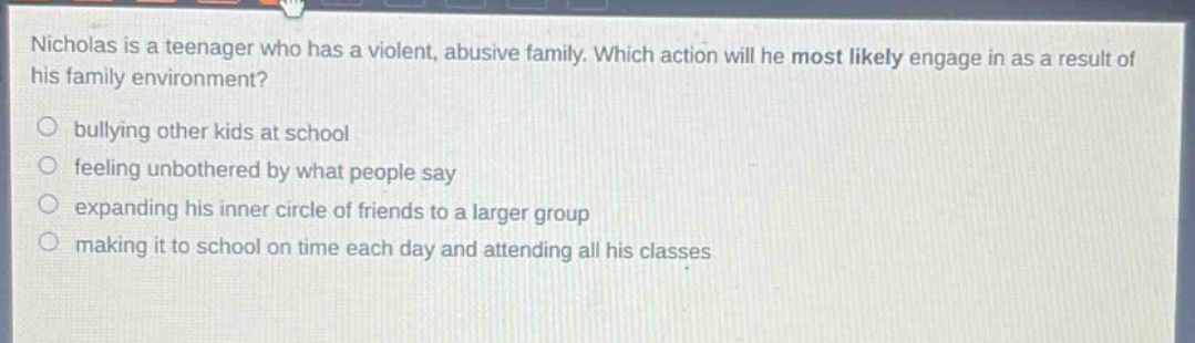 nicholas is a teenager who has a violent, abusive family. which action will he most likely engage in as a result of his family environment?\nbullying other kids at school\nfeeling unbothered by what people say\nexpanding his inner circle of friends to a larger group\nmaking it to school on time each day and attending all his classes