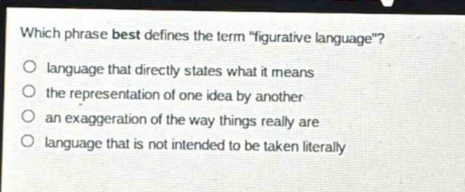 which phrase best defines the term \figurative language\?\nlanguage that directly states what it means\nthe representation of one idea by another\nan exaggeration of the way things really are\nlanguage that is not intended to be taken literally