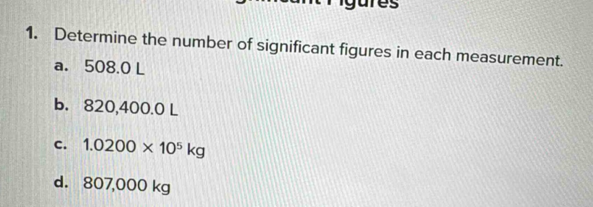 1. determine the number of significant figures in each measurement. a. 508.0 l b. 820,400.0 l c. 1.0200 × 10^5 kg d. 807,000 kg