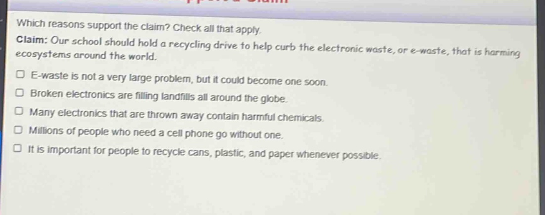 which reasons support the claim? check all that apply. claim: our school should hold a recycling drive to help curb the electronic waste, or e - waste, that is harming ecosystems around the world. e - waste is not a very large problem, but it could become one soon. broken electronics are filling landfills all around the globe. many electronics that are thrown away contain harmful chemicals. millions of people who need a cell phone go without one. it is important for people to recycle cans, plastic, and paper whenever possible.