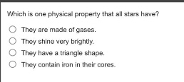 which is one physical property that all stars have?\nthey are made of gases.\nthey shine very brightly.\nthey have a triangle shape.\nthey contain iron in their cores.