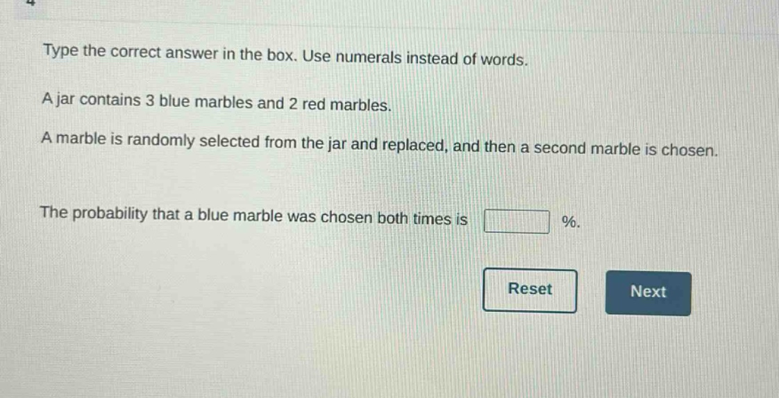 type the correct answer in the box. use numerals instead of words. a jar contains 3 blue marbles and 2 red marbles. a marble is randomly selected from the jar and replaced, and then a second marble is chosen. the probability that a blue marble was chosen both times is %.