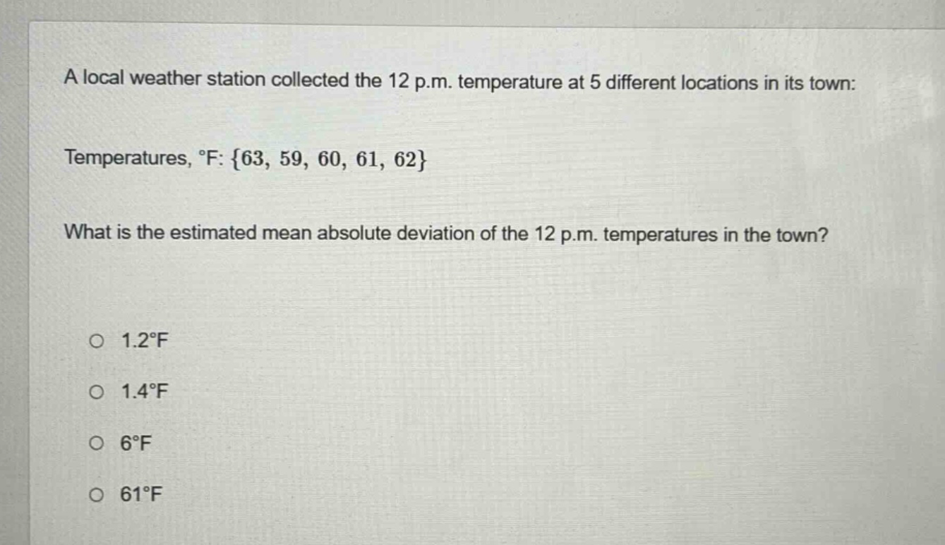 a local weather station collected the 12 p.m. temperature at 5 different locations in its town: temperatures, °f: {63, 59, 60, 61, 62} what is the estimated mean absolute deviation of the 12 p.m. temperatures in the town? 1.2°f 1.4°f 6°f 61°f