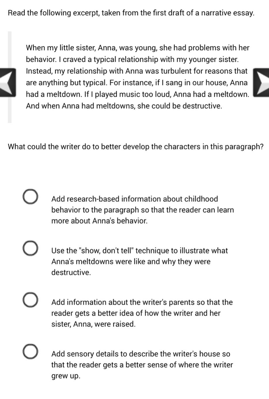 read the following excerpt, taken from the first draft of a narrative essay. when my little sister, anna, was young, she had problems with her behavior. i craved a typical relationship with my younger sister. instead, my relationship with anna was turbulent for reasons that are anything but typical. for instance, if i sang in our house, anna had a meltdown. if i played music too loud, anna had a meltdown. and when anna had meltdowns, she could be destructive. what could the writer do to better develop the characters in this paragraph? add research - based information about childhood behavior to the paragraph so that the reader can learn more about annas behavior. use the \show, dont tell\ technique to illustrate what annas meltdowns were like and why they were destructive. add information about the writers parents so that the reader gets a better idea of how the writer and her sister, anna, were raised. add sensory details to describe the writers house so that the reader gets a better sense of where the writer grew up.