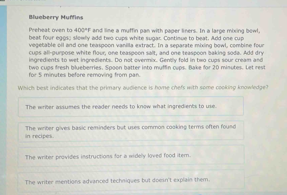 blueberry muffins\npreheat oven to 400°f and line a muffin pan with paper liners. in a large mixing bowl, beat four eggs; slowly add two cups white sugar. continue to beat. add one cup vegetable oil and one teaspoon vanilla extract. in a separate mixing bowl, combine four cups all - purpose white flour, one teaspoon salt, and one teaspoon baking soda. add dry ingredients to wet ingredients. do not overmix. gently fold in two cups sour cream and two cups fresh blueberries. spoon batter into muffin cups. bake for 20 minutes. let rest for 5 minutes before removing from pan.\nwhich best indicates that the primary audience is home chefs with some cooking knowledge?\nthe writer assumes the reader needs to know what ingredients to use.\nthe writer gives basic reminders but uses common cooking terms often found in recipes.\nthe writer provides instructions for a widely loved food item.\nthe writer mentions advanced techniques but doesnt explain them.