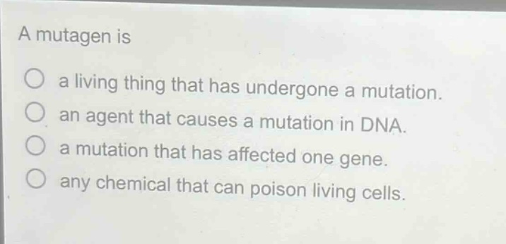 a mutagen is\na living thing that has undergone a mutation.\nan agent that causes a mutation in dna.\na mutation that has affected one gene.\nany chemical that can poison living cells.