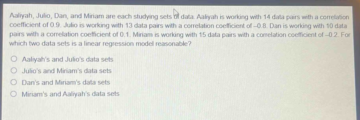 aaliyah, julio, dan, and miriam are each studying sets of data. aaliyah is working with 14 data pairs with a correlation coefficient of 0.9. julio is working with 13 data pairs with a correlation coefficient of -0.8. dan is working with 10 data pairs with a correlation coefficient of 0.1. miriam is working with 15 data pairs with a correlation coefficient of -0.2. for which two data sets is a linear regression model reasonable?\no aaliyahs and julios data sets\no julios and miriams data sets\no dans and miriams data sets\no miriams and aaliyahs data sets