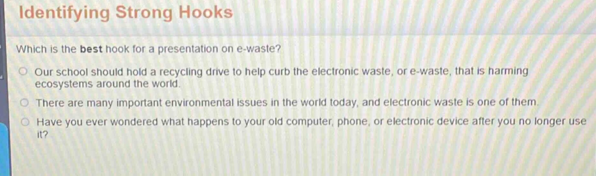 identifying strong hooks\nwhich is the best hook for a presentation on e - waste?\nour school should hold a recycling drive to help curb the electronic waste, or e - waste, that is harming ecosystems around the world.\nthere are many important environmental issues in the world today, and electronic waste is one of them.\nhave you ever wondered what happens to your old computer, phone, or electronic device after you no longer use it?
