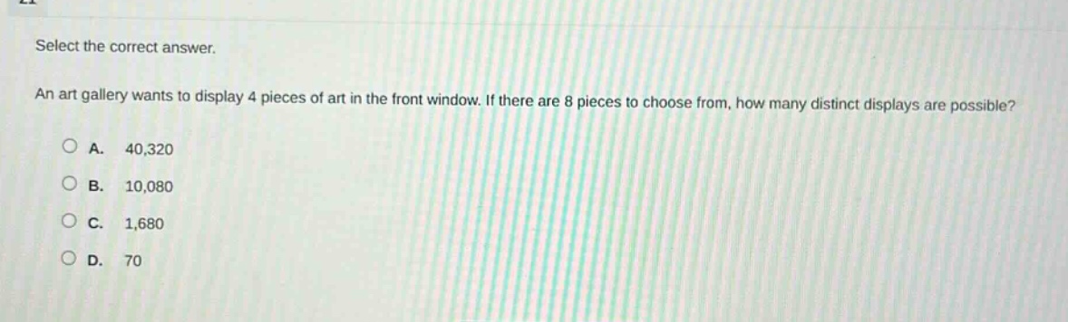 select the correct answer. an art gallery wants to display 4 pieces of art in the front window. if there are 8 pieces to choose from, how many distinct displays are possible? a. 40,320 b. 10,080 c. 1,680 d. 70