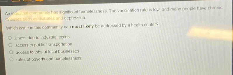 an industrial community has significant homelessness. the vaccination rate is low, and many people have chronic illnesses such as diabetes and depression. which issue in this community can most likely be addressed by a health center? illness due to industrial toxins access to public transportation access to jobs at local businesses rates of poverty and homelessness