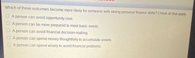 which of these outcomes become more likely for someone with strong personal finance skills? check all that apply. a person can avoid opportunity cost. a person can be more prepared to meet basic needs. a person can avoid financial decision - making. a person can spend money thoughtfully to accumulate assets. a person can spend wisely to avoid financial problems.