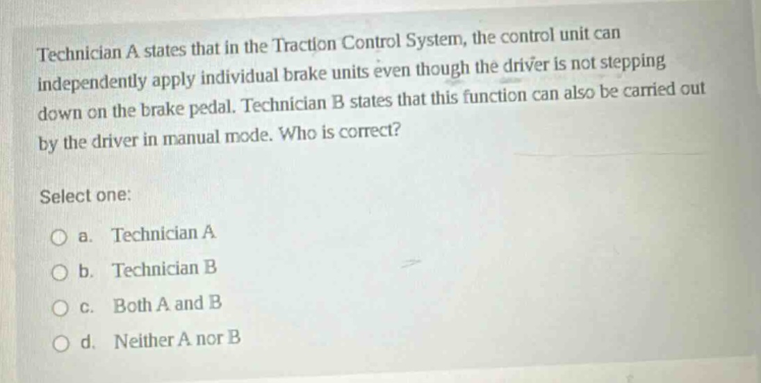 technician a states that in the traction control system, the control unit can independently apply individual brake units even though the driver is not stepping down on the brake pedal. technician b states that this function can also be carried out by the driver in manual mode. who is correct? select one: o a. technician a o b. technician b o c. both a and b o d. neither a nor b