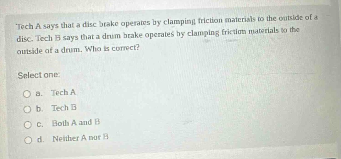 tech a says that a disc brake operates by clamping friction materials to the outside of a disc. tech b says that a drum brake operates by clamping friction materials to the outside of a drum. who is correct? select one: a. tech a b. tech b c. both a and b d. neither a nor b
