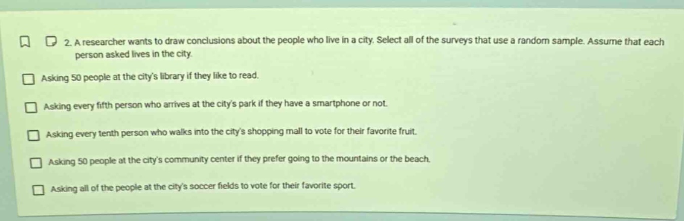 2. a researcher wants to draw conclusions about the people who live in a city. select all of the surveys that use a random sample. assume that each person asked lives in the city. asking 50 people at the citys library if they like to read. asking every fifth person who arrives at the citys park if they have a smartphone or not. asking every tenth person who walks into the citys shopping mall to vote for their favorite fruit. asking 50 people at the citys community center if they prefer going to the mountains or the beach. asking all of the people at the citys soccer fields to vote for their favorite sport.
