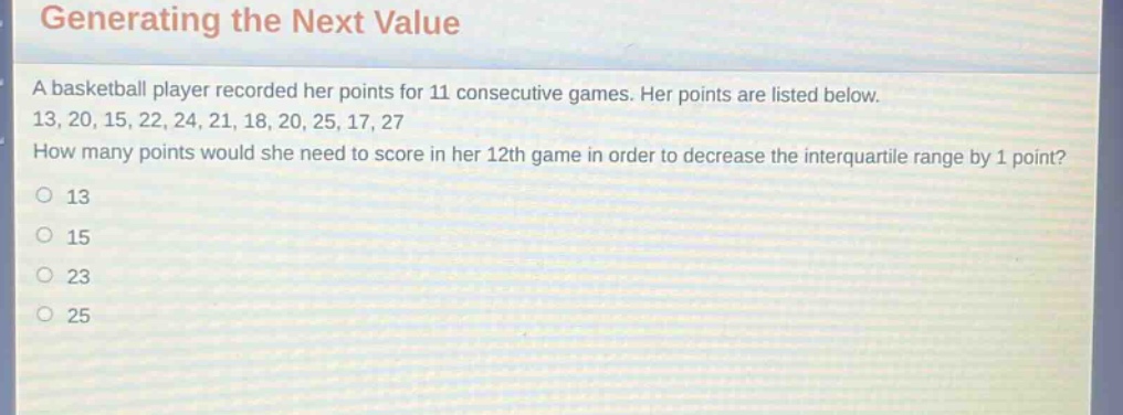 generating the next value\na basketball player recorded her points for 11 consecutive games. her points are listed below.\n13, 20, 15, 22, 24, 21, 18, 20, 25, 17, 27\nhow many points would she need to score in her 12th game in order to decrease the interquartile range by 1 point?\n13\n15\n23\n25