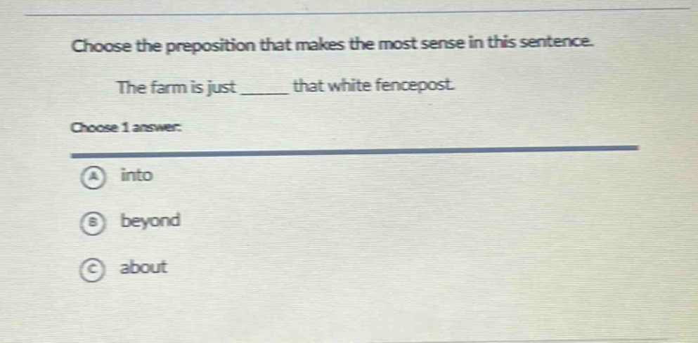 choose the preposition that makes the most sense in this sentence. the farm is just ______ that white fencepost. choose 1 answer: a into b beyond c about